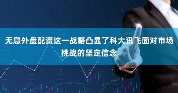 无息外盘配资这一战略凸显了科大讯飞面对市场挑战的坚定信念