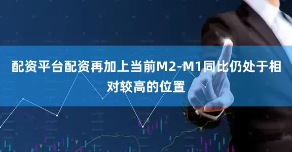 配资平台配资再加上当前M2-M1同比仍处于相对较高的位置