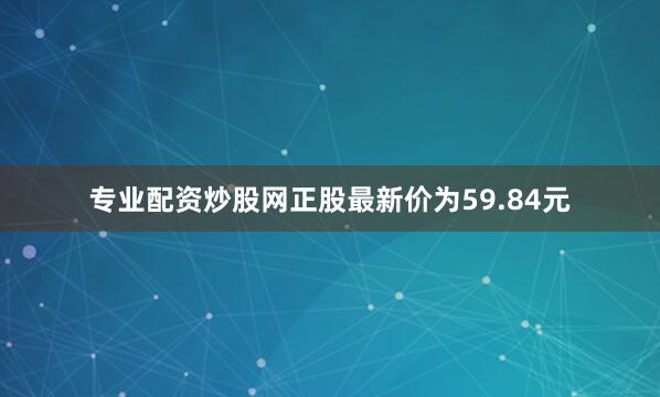 专业配资炒股网正股最新价为59.84元