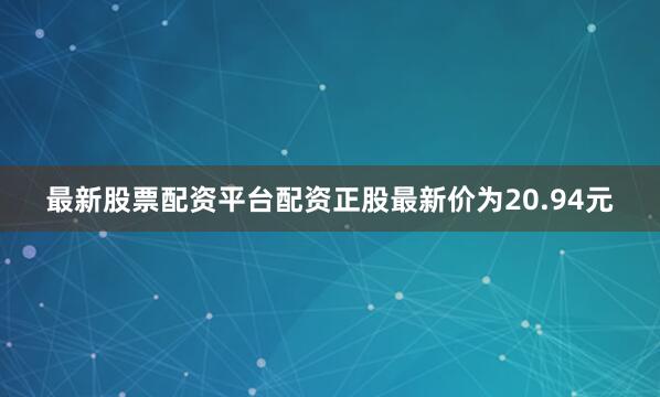 最新股票配资平台配资正股最新价为20.94元