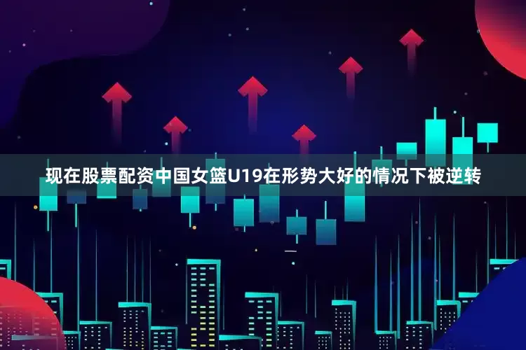 现在股票配资中国女篮U19在形势大好的情况下被逆转