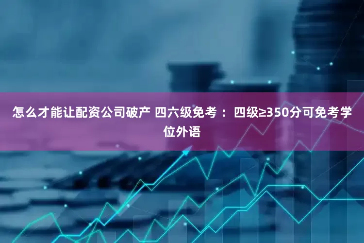 怎么才能让配资公司破产 四六级免考 ：四级≥350分可免考学位外语