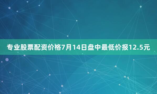 专业股票配资价格7月14日盘中最低价报12.5元