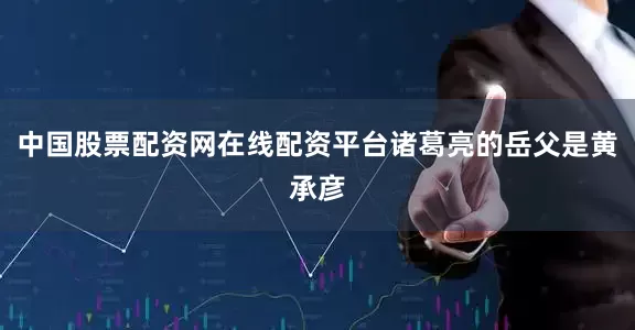 中国股票配资网在线配资平台诸葛亮的岳父是黄承彦