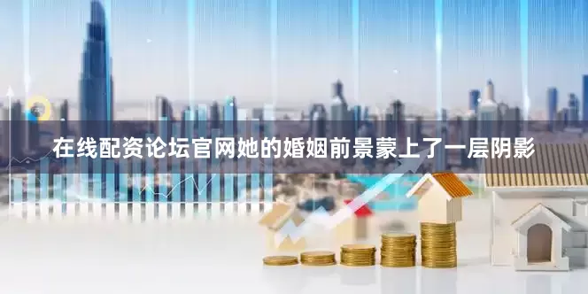 在线配资论坛官网她的婚姻前景蒙上了一层阴影