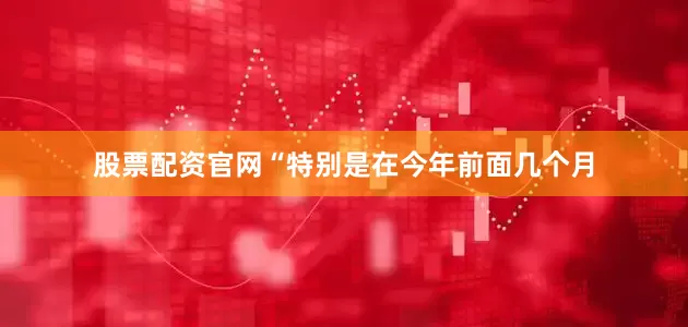 股票配资官网“特别是在今年前面几个月