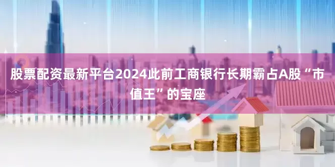 股票配资最新平台2024此前工商银行长期霸占A股“市值王”的宝座