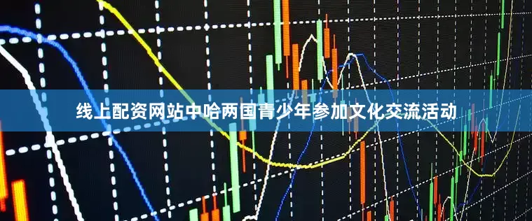 线上配资网站中哈两国青少年参加文化交流活动