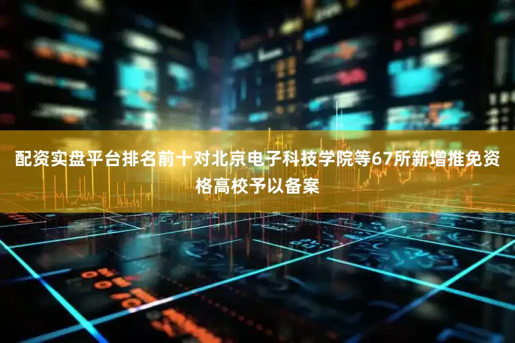 配资实盘平台排名前十对北京电子科技学院等67所新增推免资格高校予以备案