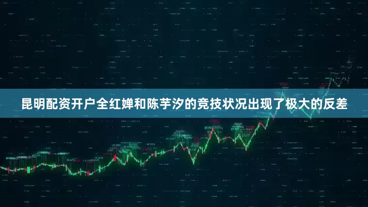 昆明配资开户全红婵和陈芋汐的竞技状况出现了极大的反差
