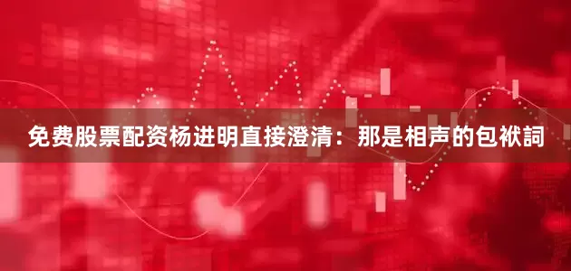 免费股票配资杨进明直接澄清：那是相声的包袱詞