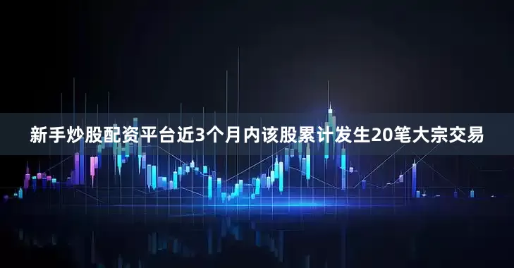 新手炒股配资平台近3个月内该股累计发生20笔大宗交易