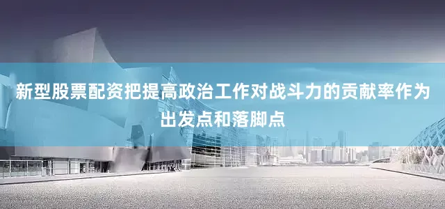 新型股票配资把提高政治工作对战斗力的贡献率作为出发点和落脚点