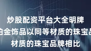 炒股配资平台大全明牌珠宝的铂金饰品以同等材质的珠宝品牌相比