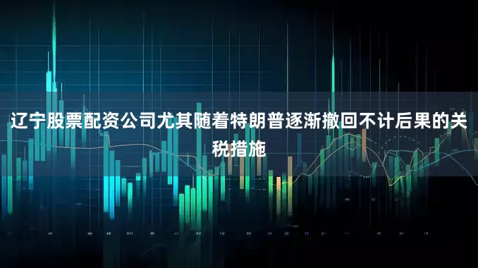 辽宁股票配资公司尤其随着特朗普逐渐撤回不计后果的关税措施
