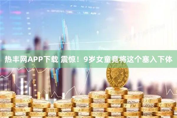 热丰网APP下载 震惊！9岁女童竟将这个塞入下体