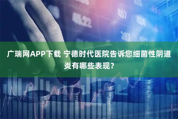 广瑞网APP下载 宁德时代医院告诉您细菌性阴道炎有哪些表现？