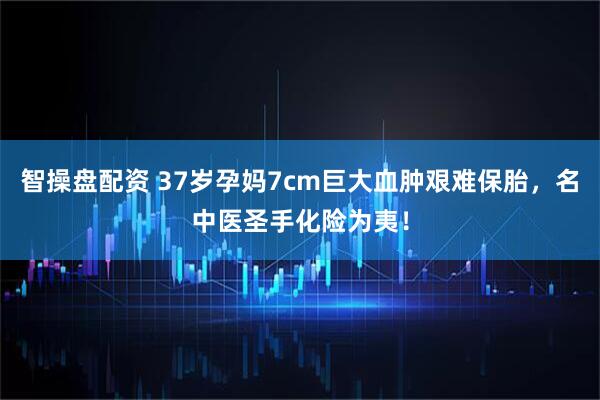 智操盘配资 37岁孕妈7cm巨大血肿艰难保胎，名中医圣手化险为夷！