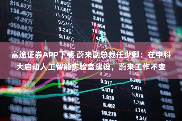 富途证券APP下载 蔚来副总裁任少卿：在中科大启动人工智能实验室建设，蔚来工作不变