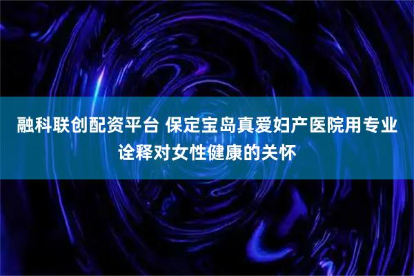 融科联创配资平台 保定宝岛真爱妇产医院用专业诠释对女性健康的关怀