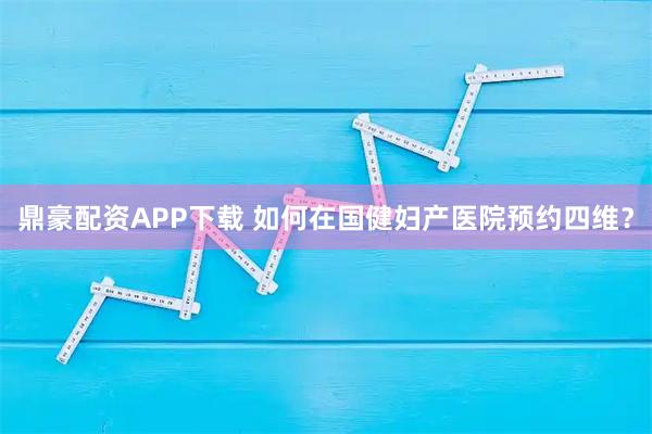 鼎豪配资APP下载 如何在国健妇产医院预约四维？