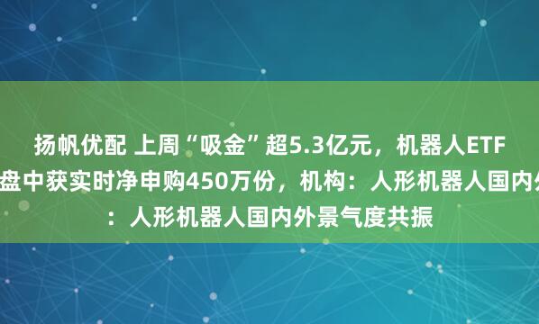 扬帆优配 上周“吸金”超5.3亿元，机器人ETF（159770）盘中获实时净申购450万份，机构：人形机器人国内外景气度共振
