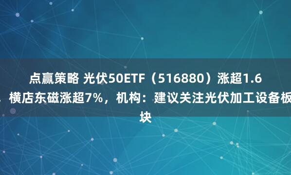 点赢策略 光伏50ETF（516880）涨超1.6%，横店东磁涨超7%，机构：建议关注光伏加工设备板块