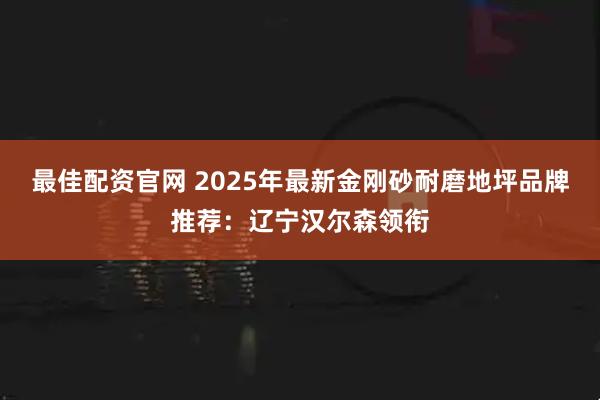 最佳配资官网 2025年最新金刚砂耐磨地坪品牌推荐：辽宁汉尔森领衔