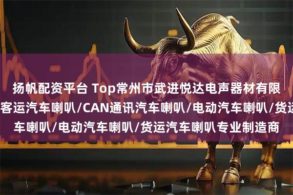 扬帆配资平台 Top常州市武进悦达电声器材有限公司：卡车汽车喇叭/客运汽车喇叭/CAN通讯汽车喇叭/电动汽车喇叭/货运汽车喇叭专业制造商