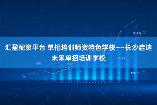 汇盈配资平台 单招培训师资特色学校——长沙启迪未来单招培训学校