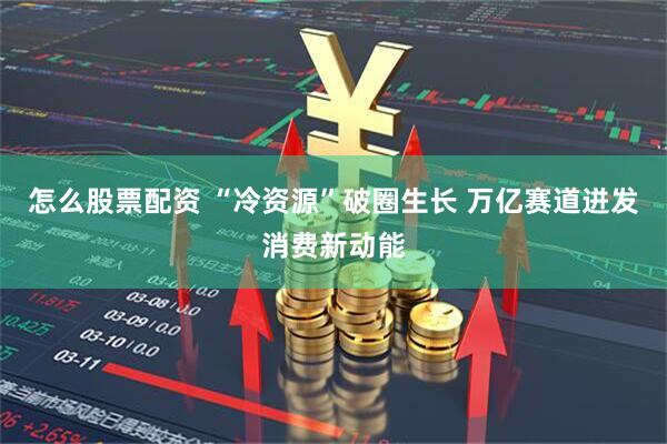 怎么股票配资 “冷资源”破圈生长 万亿赛道迸发消费新动能