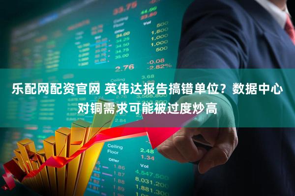乐配网配资官网 英伟达报告搞错单位？数据中心对铜需求可能被过度炒高