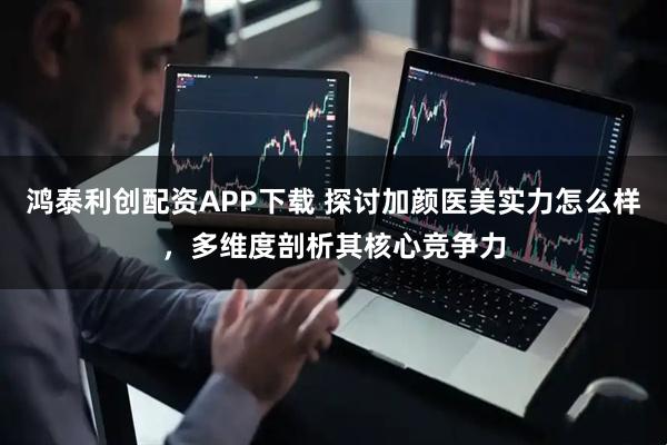 鸿泰利创配资APP下载 探讨加颜医美实力怎么样，多维度剖析其核心竞争力